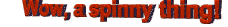 Wow, a spinny thing!